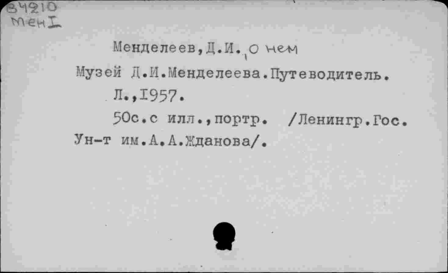 ﻿о
Менделеев,Д.И. О нели
Муз ей Д. 14. Менде леева. Пут е во дит е ль.
Л.,1957.
50с.с илл.,портр. /Ленингр.Гос.
Ун-т им.А.А.Жданова/.